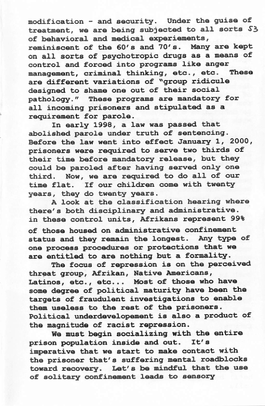 modification - and security. Under the guise of treatment, we are being subjected to all sorts §3 of behavioral and medical experiements, reminiscent of the 60’s and 70’s. Many are kept on all sorts of psychotropic drugs as a means of control and forced into programs like anger management, criminal thinking, etc., etc. These are different variations of “group ridicule designed to shame one out of their social pathology.” These programs are mandatory for all incoming prisoners and stipulated as a requirement for parole. In early 1998, a law was passed that abolished parole under truth of sentencing. Before the law went into effect January 1, 2000, prisoners were required to serve two thirds of their time before mandatory release, but they could be paroled after having served only one third. Now, we are required to do all of our time flat. If our children come with twenty years, they do twenty years. A look at the classification hearing where there’s both disciplinary and administrative. in these control units, Afrikans represent 99% of those housed on administrative confinement status and they remain the longest. Any type of one process procedures or protections that we are entitled to are nothing but a formality. The focus of repression is on the perceived threat group, Afrikan, Native Americans, Latinos, etc., etc... Most of those who have some degree of political maturity have been the targets of fraudulent investigations to enable them useless to the rest of the prisoner: Political underdevelopement is also a product of the magnitude of racist repression. We must begin socializing with the entire prison population inside and out. It’s imperative that we start to make contact with the prisoner that’s suffering mental roadblocks toward recovery. Let’s be mindful that the use of solitary confinement leads to sensory